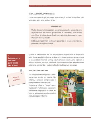 BRINQUEDOS E BRINCADEIRAS DE CRECHES
80
BATER, FAZER SONS, CANTAR, PINTAR
Outras brincadeiras que encantam essas crianças incluem brinquedos para
bater, para fazer sons, cantar e pintar.
Quando os bebês andam, eles não deixam de brincar de encaixar, de empilhar, de
bater, tirar e por objetos, brincar na água, com tintas, com o corpo, de explorar
os brinquedos e materiais, como já faziam antes de andar. Agora, exploram os
mesmos materiais e outros, com novas preocupações porque adquirem maior
autonomia com o andar e podem realizar brincadeiras mais complexas.
BRINQUEDOS DE EMPILHAR
Tais brinquedos fazem parte da cons-
trução, que implica em montar. No
entanto, o grau de complexidade é
o empilhamento sem derrubar.
Costuma-se oferecer “peças” cons-
truídas com materiais de reciclagem
como caixas de papelão ou copos de
iogurte, alternativos aos brinquedos
produzidos pela indústria.
Brinquedos e
materiais
para bebês
que andam
4.
Alg masu
s es õe
ug t s
LEMBRAR QUE
Muitos desses materiais podem ser construídos pelos pais junto com
as professoras, em oficinas que ensinam os familiares a brincar com
seus filhos. A educação partilhada entre a instituição e os pais é a que
oferece melhor qualidade.
Bebês que engatinham continuam gostando de coisas para encaixar,
por e tirar e de explorar objetos.
 