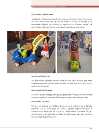 BRINQUEDOS, BRINCADEIRAS E MATERIAIS PARA BEBÊS (0 A 1 ANO E MEIO)
81
BRINQUEDOS DE EMPURRAR
São aqueles utilizados para auxiliar no aprendizado e desenvolvimento motor
do andar. Eles devem ser capazes de sustentar o peso da criança e ter
resistência suficiente para auxiliar no equilíbrio dos primeiros passos. Há
carrinhos de madeira resistentes, com suporte para puxar e empurrar.
BRINQUEDOS DE PUXAR
Tais brinquedos oferecem ótimas oportunidades para crianças que estão
iniciando os primeiros passos. O carrinho de madeira serve ao mesmo tempo
para empurrar e puxar.
BRINQUEDOS DE ENCAIXAR
Encaixes e quebra-cabeças com poucas peças são ótimos para criar desafios
para as crianças pequenas experimentarem como encaixar a peça correta.
BRINQUEDOS DE AFETO
Ursinhos de pelúcia, um pedaço de pano ou de cobertor ou a boneca
preferida são os brinquedos de “afeto”, objetos importantes para a
tranquilidade e segurança dos pequenos. Devem receber cuidado e atenção
da professora e ser colocados em lugar de fácil acesso, para que a criança
consiga pegá-los quando quiser.
 