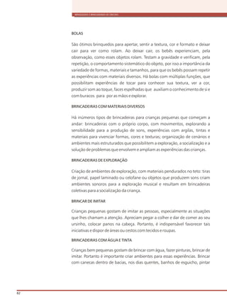 BRINQUEDOS E BRINCADEIRAS DE CRECHES
82
BOLAS
São ótimos brinquedos para apertar, sentir a textura, cor e formato e deixar
cair para ver como rolam. Ao deixar cair, os bebês experienciam, pela
observação, como esses objetos rolam. Testam a gravidade e verificam, pela
repetição, o comportamento sistemático do objeto, por isso a importância da
variedade de formas, materiais e tamanhos, para que os bebês possam repetir
as experiências com materiais diversos. Há bolas com múltiplas funções, que
possibilitam experiências de tocar para conhecer sua textura, ver a cor,
produzir som ao toque, faces espelhadas que auxiliam o conhecimento de si e
com buracos para por as mãos e explorar.
BRINCADEIRAS COM MATERIAIS DIVERSOS
Há inúmeros tipos de brincadeiras para crianças pequenas que começam a
andar: brincadeiras com o próprio corpo, com movimentos, explorando a
sensibilidade para a produção de sons, experiências com argilas, tintas e
materiais para vivenciar formas, cores e texturas; organização de cenários e
ambientes mais estruturados que possibilitem a exploração, a socialização e a
solução de problemas que envolvem e ampliam as experiências das crianças.
BRINCADEIRAS DE EXPLORAÇÃO
Criação de ambientes de exploração, com materiais pendurados no teto: tiras
de jornal, papel laminado ou celofane ou objetos que produzem sons criam
ambientes sonoros para a exploração musical e resultam em brincadeiras
coletivas para a socialização da criança.
BRINCAR DE IMITAR
Crianças pequenas gostam de imitar as pessoas, especialmente as situações
que lhes chamam a atenção. Apreciam pegar a colher e dar de comer ao seu
ursinho, colocar panos na cabeça. Portanto, é indispensável favorecer tais
iniciativas e dispor de áreas ou cestos com tecidos e roupas.
BRINCADEIRAS COM ÁGUA E TINTA
Crianças bem pequenas gostam de brincar com água, fazer pinturas, brincar de
imitar. Portanto é importante criar ambientes para essas experiências. Brincar
com canecas dentro de bacias, nos dias quentes, banhos de esguicho, pintar
 