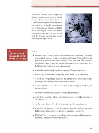 BRINQUEDOS, BRINCADEIRAS E MATERIAIS PARA BEBÊS (0 A 1 ANO E MEIO)
83
Organização do
brinquedo como
direito da criança
5.
muros de azulejos, pintar papéis de
diferente tamanhos, com crayon grosso,
pinceis e tintas. Elas gostam de deixar
suas marcas, de expressar identidades, o
que requer a formação especializada
das professoras que educam os bebês.
(mais informações sobre brincadeiras
com água, tinta e faz-de-conta, no mó-
dulo das crianças maiores, que servem
também para os pequenos).
Prever:
Lembrar que as crianças que engatinham gostam de colocar o dedinho
em qualquer buraco, entrar em espaços apertados. Procurar fechar as
tomadas e verificar se não há buracos com aberturas cortantesnos
brinquedos e nos objetos do ambiente para garantir a segurança dos
bebês que são muito curiosos e exploradores.
A retirada dos brinquedos quebrados ou que ofereçam algum risco.
O uso que a criança faz do brinquedo, oferecendo outras alternativas.
A oferta de brinquedos e materiais, de acordo com a proposta prevista
no projeto pedagógico para o agrupamento infantil.
A possibilidade de usar o brinquedo com outras crianças e, também, de
brincar sozinha.
O armazenamento adequado dos brinquedos e materiais.
A oferta de variações sobre o uso do brinquedo, de modo a ampliar o
repertório da criança.
A valorização das escolhas das crianças, agregando novos desafios.
A garantia de materiais e brinquedos em quantidade suficiente para que
todas as crianças tenham oportunidades iguais na brincadeira.
Modificações contínuas na forma de estruturar o espaço da brincadeira,
de modo a oferecer novas oportunidades.
 