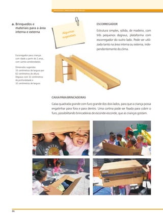 ESCORREGADOR
Estrutura simples, sólida, de madeira, com
três pequenos degraus, plataforma com
escorregador do outro lado. Pode ser utili-
zada tanto na área interna ou externa, inde-
pendentemente do clima.
CAIXA PARA BRINCADEIRAS
Caixa quadrada grande com furo grande dos dois lados, para que a criança possa
engatinhar para fora e para dentro. Uma cortina pode ser fixada para cobrir o
furo, possibilitando brincadeiras de esconde-esconde, que as crianças gostam.
86
BRINQUEDOS E BRINCADEIRAS DE CRECHES
a. Brinquedos e
materiais para a área
interna e externa
Escorregador para crianças
com idade a partir de 2 anos,
com cantos arredondados.
Dimensões sugeridas:
33 centímetros de largura por
62 centímetros de altura.
Degraus com 32 centímetros
de profundidade e
32 centímetros de largura
s
Alguma
õ
sugest es
 