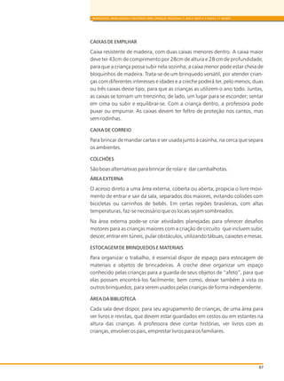 CAIXAS DE EMPILHAR
Caixa resistente de madeira, com duas caixas menores dentro. A caixa maior
deve ter 43cm de comprimento por 28cm de altura e 28 cm de profundidade,
para que a criança possa subir nela sozinha; a caixa menor pode estar cheia de
bloquinhos de madeira. Trata-se de um brinquedo versátil, por atender crian-
ças com diferentes interesses e idades e a creche poderá ter, pelo menos, duas
ou três caixas desse tipo, para que as crianças as utilizem o ano todo. Juntas,
as caixas se tornam um trenzinho; de lado, um lugar para se esconder; sentar
em cima ou subir e equilibrar-se. Com a criança dentro, a professora pode
puxar ou empurrar. As caixas devem ter feltro de proteção nos cantos, mas
sem rodinhas.
CAIXA DE CORREIO
Para brincar de mandar cartas e ser usada junto à casinha, na cerca que separa
os ambientes.
COLCHÕES
São boas alternativas para brincar de rolar e dar cambalhotas.
ÁREA EXTERNA
O acesso direto a uma área externa, coberta ou aberta, propicia o livre movi-
mento de entrar e sair da sala, separados dos maiores, evitando colisões com
bicicletas ou carrinhos de bebês. Em certas regiões brasileiras, com altas
temperaturas, faz-se necessário que os locais sejam sombreados.
Na área externa pode-se criar atividades planejadas para oferecer desafios
motores para as crianças maiores com a criação de circuito que incluem subir,
descer, entrar em túneis, pular obstáculos, utilizando tábuas, caixotes e mesas.
ESTOCAGEM DE BRINQUEDOS E MATERIAIS
Para organizar o trabalho, é essencial dispor de espaço para estocagem de
materiais e objetos de brincadeiras. A creche deve organizar um espaço
conhecido pelas crianças para a guarda de seus objetos de “afeto”, para que
elas possam encontrá-los facilmente, bem como, deixar também à vista os
outros brinquedos, para serem usados pelas crianças de forma independente.
ÁREA DA BIBLIOTECA
Cada sala deve dispor, para seu agrupamento de crianças, de uma área para
ver livros e revistas, que devem estar guardados em cestos ou em estantes na
altura das crianças. A professora deve contar histórias, ver livros com as
crianças, envolver os pais, emprestar livros para os familiares.
BRINQUEDOS, BRINCADEIRAS E MATERIAIS PARA CRIANÇAS PEQUENAS (1 ANO E MEIO A 3 ANOS E 11 MESES)
87
 