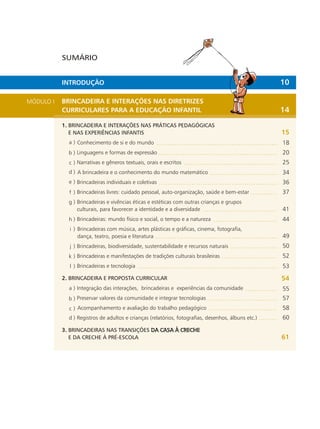 MÓDULO I BRINCADEIRA E INTERAÇÕES NAS DIRETRIZES
CURRICULARES PARA A EDUCAÇÃO INFANTIL
1. BRINCADEIRA E INTERAÇÕES NAS PRÁTICAS PEDAGÓGICAS
E NAS EXPERIÊNCIAS INFANTIS
Conhecimento de si e do mundo
Linguagens e formas de expressão
Narrativas e gêneros textuais, orais e escritos
A brincadeira e o conhecimento do mundo matemático
Brincadeiras individuais e coletivas
Brincadeiras livres: cuidado pessoal, auto-organização, saúde e bem-estar
Brincadeiras e vivências éticas e estéticas com outras crianças e grupos
para favorecer a identidade e a diversidadeculturais,
Brincadeiras: mundo físico e social, o tempo e a natureza
Brincadeiras com música, artes plásticas e gráficas, cinema, fotografia,
teatro, poesia e literaturadança,
Brincadeiras, biodiversidade, sustentabilidade e recursos naturais
Brincadeiras e manifestações de tradições culturais brasileiras
Brincadeiras e tecnologia
2. BRINCADEIRA E PROPOSTA CURRICULAR
Integração das interações, brincadeiras e experiências da comunidade
Preservar valores da comunidade e integrar tecnologias
Acompanhamento e avaliação do trabalho pedagógico
Registros de adultos e crianças (relatórios, fotografias, desenhos, álbuns etc.)
3. BRINCADEIRAS NAS TRANSIÇÕES DA CASA À CRECHE
E DA CRECHE À PRÉ-ESCOLA
a )
b )
c )
d )
a )
b )
c )
d )
e )
f )
g )
h )
i )
j )
k )
l )
SUMÁRIO
INTRODUÇÃO 10
14
15
18
20
25
34
36
37
41
44
49
50
52
53
54
55
57
58
60
61
 