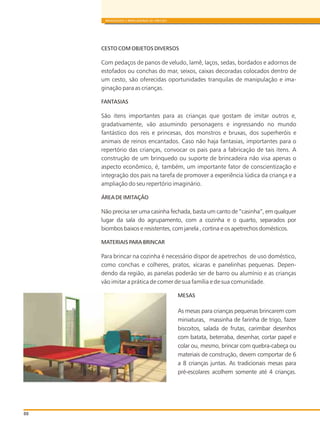 88
BRINQUEDOS E BRINCADEIRAS DE CRECHES
CESTO COM OBJETOS DIVERSOS
Com pedaços de panos de veludo, lamê, laços, sedas, bordados e adornos de
estofados ou conchas do mar, seixos, caixas decoradas colocados dentro de
um cesto, são oferecidas oportunidades tranquilas de manipulação e ima-
ginação para as crianças.
FANTASIAS
São itens importantes para as crianças que gostam de imitar outros e,
gradativamente, vão assumindo personagens e ingressando no mundo
fantástico dos reis e princesas, dos monstros e bruxas, dos superheróis e
animais de reinos encantados. Caso não haja fantasias, importantes para o
repertório das crianças, convocar os pais para a fabricação de tais itens. A
construção de um brinquedo ou suporte de brincadeira não visa apenas o
aspecto econômico, é, também, um importante fator de conscientização e
integração dos pais na tarefa de promover a experiência lúdica da criança e a
ampliação do seu repertório imaginário.
ÁREA DE IMITAÇÃO
Não precisa ser uma casinha fechada, basta um canto de “casinha”, em qualquer
lugar da sala do agrupamento, com a cozinha e o quarto, separados por
biombos baixos e resistentes, com janela , cortina e os apetrechos domésticos.
MATERIAIS PARA BRINCAR
Para brincar na cozinha é necessário dispor de apetrechos de uso doméstico,
como conchas e colheres, pratos, xícaras e panelinhas pequenas. Depen-
dendo da região, as panelas poderão ser de barro ou alumínio e as crianças
vão imitar a prática de comer de sua família e de sua comunidade.
MESAS
As mesas para crianças pequenas brincarem com
miniaturas, massinha de farinha de trigo, fazer
biscoitos, salada de frutas, carimbar desenhos
com batata, beterraba, desenhar, cortar papel e
colar ou, mesmo, brincar com quebra-cabeça ou
materiais de construção, devem comportar de 6
a 8 crianças juntas. As tradicionais mesas para
pré-escolares acolhem somente até 4 crianças.
 