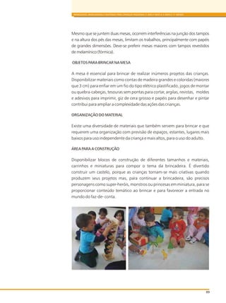89
BRINQUEDOS, BRINCADEIRAS E MATERIAIS PARA CRIANÇAS PEQUENAS (1 ANO E MEIO A 3 ANOS E 11 MESES)
Mesmo que se juntem duas mesas, ocorrem interferências na junção dos tampos
e na altura dos pés das mesas, limitam os trabalhos, principalmente com papéis
de grandes dimensões. Deve-se preferir mesas maiores com tampos revestidos
de melamínico (fórmica).
OBJETOS PARA BRINCAR NA MESA
A mesa é essencial para brincar de realizar inúmeros projetos das crianças.
Disponibilizar materiais como contas de madeira grandes e coloridas (maiores
que 3 cm) para enfiar em um fio do tipo elétrico plastificado, jogos de montar
ou quebra-cabeças, tesouras sem pontas para cortar, argilas, revistas, moldes
e adesivos para imprimir, giz de cera grosso e papéis para desenhar e pintar
contribui para ampliar a complexidade das ações das crianças.
ORGANIZAÇÃO DO MATERIAL
Existe uma diversidade de materiais que também servem para brincar e que
requerem uma organização com previsão de espaços, estantes, lugares mais
baixos para uso independente da criança e mais altos, para o uso do adulto.
ÁREA PARA A CONSTRUÇÃO
Disponibilizar blocos de construção de diferentes tamanhos e materiais,
carrinhos e miniaturas para compor o tema da brincadeira. É divertido
construir um castelo, porque as crianças tornam-se mais criativas quando
produzem seus projetos mas, para continuar a brincadeira, são precisos
personagens como super-heróis, monstros ou princesas em miniatura, para se
proporcionar conteúdo temático ao brincar e para favorecer a entrada no
mundo do faz-de- conta.
 