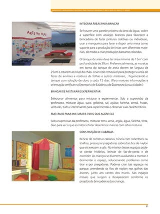 91
BRINQUEDOS, BRINCADEIRAS E MATERIAIS PARA CRIANÇAS PEQUENAS (1 ANO E MEIO A 3 ANOS E 11 MESES)
INTEGRAR ÁREAS PARA BRINCAR
Se houver uma parede próxima da área da água, cobrir
a superfície com azulejos brancos para favorecer a
brincadeira de fazer pinturas coletivas ou individuais,
usar a mangueira para lavar e dispor uma mesa como
suporte para a produção de tintas com diferentes mate-
riais, de modo a criar produções bastante coloridas.
2
O tanque de areia deve ter área mínima de 15m com
profundidade de 30cm. Preferencialmente, as muretas
em torno do tanque de areia devem ter largura de
25cm e estarem ao nível do chão. Usar rede removível para proteger a areia de
fezes de animais e resíduos de folhas e outros materiais, higienizando o
tanque com solução de cloro a cada 15 dias. (Para maiores informações e
orientação verificar na Secretaria de Saúde ou de Zoonoses da sua cidade.)
BRINCAR DE MISTURAR E EXPERIMENTAR
Selecionar alimentos para misturar e experimentar. Sob a supervisão da
professora, misturar água, suco, gelatina, sal, açúcar, farinha, cereal, frutas,
verduras, tudo é interessante para experimentar e observar suas características.
MATERIAIS PARA MISTURAR E VER O QUE ACONTECE
Sob a supervisão da professora, misturar terra, areia, argila, água, farinha, tinta,
óleo para ver o que acontece e fazer desenhos e marcas com estas misturas.
CONSTRUÇÃO DE CABANAS
Brincar de construir cabanas, túneis com cobertores ou
toalhas, presas por pregadores sobre dois fios de naylon
que atravessam a sala. No interior desses espaços pode-
se contar histórias, brincar de faz-de-conta e de
esconder. As crianças se divertem auxiliando a montar e
desmontar o espaço, solucionando problemas como
tirar e por pregadores. Pode-se criar tais espaços no
parque, prendendo os fios de naylon nos galhos das
árvores, junto aos cantos dos muros. São espaços
móveis que surgem e desaparecem conforme os
projetos de brincadeiras das crianças.
 