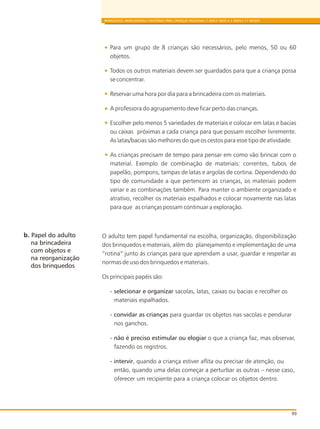 93
BRINQUEDOS, BRINCADEIRAS E MATERIAIS PARA CRIANÇAS PEQUENAS (1 ANO E MEIO A 3 ANOS E 11 MESES)
Para um grupo de 8 crianças são necessários, pelo menos, 50 ou 60
objetos.
Todos os outros materiais devem ser guardados para que a criança possa
se concentrar.
Reservar uma hora por dia para a brincadeira com os materiais.
A professora do agrupamento deve ficar perto das crianças.
Escolher pelo menos 5 variedades de materiais e colocar em latas e bacias
ou caixas próximas a cada criança para que possam escolher livremente.
As latas/bacias são melhores do que os cestos para esse tipo de atividade.
As crianças precisam de tempo para pensar em como vão brincar com o
material. Exemplo de combinação de materiais: correntes, tubos de
papelão, pompons, tampas de latas e argolas de cortina. Dependendo do
tipo de comunidade a que pertencem as crianças, os materiais podem
variar e as combinações também. Para manter o ambiente organizado e
atrativo, recolher os materiais espalhados e colocar novamente nas latas
para que as crianças possam continuar a exploração.
O adulto tem papel fundamental na escolha, organização, disponibilização
dos brinquedos e materiais, além do planejamento e implementação de uma
“rotina” junto ás crianças para que aprendam a usar, guardar e respeitar as
normas de uso dos brinquedos e materiais.
Os principais papéis são:
- selecionar e organizar sacolas, latas, caixas ou bacias e recolher os
materiais espalhados.
- convidar as crianças para guardar os objetos nas sacolas e pendurar
nos ganchos.
- não é preciso estimular ou elogiar o que a criança faz, mas observar,
fazendo os registros.
- intervir, quando a criança estiver aflita ou precisar de atenção, ou
então, quando uma delas começar a perturbar as outras – nesse caso,
oferecer um recipiente para a criança colocar os objetos dentro.
b. Papel do adulto
na brincadeira
com objetos e
na reorganização
dos brinquedos
 