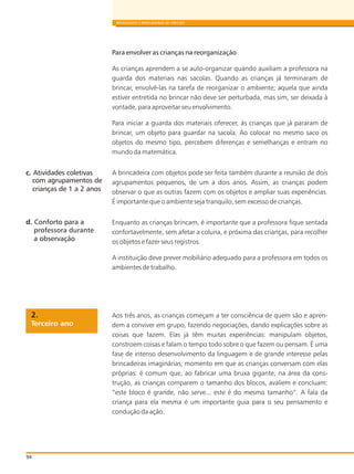 94
BRINQUEDOS E BRINCADEIRAS DE CRECHES
Para envolver as crianças na reorganização
As crianças aprendem a se auto-organizar quando auxiliam a professora na
guarda dos materiais nas sacolas. Quando as crianças já terminaram de
brincar, envolvê-las na tarefa de reorganizar o ambiente; aquela que ainda
estiver entretida no brincar não deve ser perturbada, mas sim, ser deixada à
vontade, para aproveitar seu envolvimento.
Para iniciar a guarda dos materiais oferecer, às crianças que já pararam de
brincar, um objeto para guardar na sacola. Ao colocar no mesmo saco os
objetos do mesmo tipo, percebem diferenças e semelhanças e entram no
mundo da matemática.
A brincadeira com objetos pode ser feita também durante a reunião de dois
agrupamentos pequenos, de um a dois anos. Assim, as crianças podem
observar o que as outras fazem com os objetos e ampliar suas experiências.
É importante que o ambiente seja tranquilo, sem excesso de crianças.
Enquanto as crianças brincam, é importante que a professora fique sentada
confortavelmente, sem afetar a coluna, e próxima das crianças, para recolher
os objetos e fazer seus registros.
A instituição deve prever mobiliário adequado para a professora em todos os
ambientes de trabalho.
Aos três anos, as crianças começam a ter consciência de quem são e apren-
dem a conviver em grupo, fazendo negociações, dando explicações sobre as
coisas que fazem. Elas já têm muitas experiências: manipulam objetos,
constroem coisas e falam o tempo todo sobre o que fazem ou pensam. É uma
fase de intenso desenvolvimento da linguagem e de grande interesse pelas
brincadeiras imaginárias, momento em que as crianças conversam com elas
próprias: é comum que, ao fabricar uma bruxa gigante, na área da cons-
trução, as crianças comparem o tamanho dos blocos, avaliem e concluam:
“este bloco é grande, não serve... este é do mesmo tamanho”. A fala da
criança para ela mesma é um importante guia para o seu pensamento e
condução da ação.
c. Atividades coletivas
d. Conforto para a
Terceiro ano
2.
com agrupamentos de
crianças de 1 a 2 anos
professora durante
a observação
 