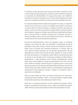 95
BRINQUEDOS, BRINCADEIRAS E MATERIAIS PARA CRIANÇAS PEQUENAS (1 ANO E MEIO A 3 ANOS E 11 MESES)
É necessário, então, aproveitar essa riqueza de interesses e preparar o ambi-
ente de modo que haja espaços para a ocorrência de brincadeiras imaginárias
e a expressão da individualidade. Um espaço estruturado, com mobiliário,
brinquedos e materiais compatíveis com os temas das brincadeiras e enrique-
cido com a interação da professora, proporciona maior qualidade ao brincar.
Em razão do desenvolvimento rápido da linguagem da criança, é importante
utilizar não só a fala como a escrita e as imagens para ampliar as narrativas.
A conversa diária na área da imitação, os rabiscos e desenhos que fazem ao
colocar a carta no correio ou escreverem a receita médica na área do médico,
são brincadeiras capazes de integrar essas diferentes modalidades de lingua-
gem: o brincar de fazer a consulta, conversar com a mãe para “escrever” a
receita, já mobiliza a fala e a escrita, que também é visual, pois o desenho ou
o rabisco são formas visuais de expressar significados.
Essa fase de desenvolvimento intenso da linguagem requer um ambiente
tranquilo, sem excesso de ruído, que possibilite a compreensão da fala da
professora e das outras crianças, mesmo durante as brincadeiras movimen-
tadas. Como as histórias são momentos prazerosos, as crianças, além de
ouvir, querem também participar, por isso grandes agrupamentos não são
adequados por criarem maior volume de ruídos, exigindo um maior controle
por parte da professora e a obrigando a pedir silêncio constantemente para
ser ouvida. Se, por exemplo, houver 15 crianças e 2 adultos, é melhor dividir o
agrupamento, e cada professora contar histórias separadamente, dando
assim maior oportunidade às crianças de participarem com menor nível de
ruído. Podem-se planejar momentos para um grande grupo e outros para
pequenos grupos em que exerçam atividades diferentes das que ocorrem ao
mesmo tempo, de modo a atender melhor às necessidades de cada pequeno
agrupamento. Basta organizar o tempo, o espaço e os materiais e fazer a
supervisão e as mediações.
Além do acesso diário aos livros, que devem permanecer em áreas apro-
priadas para serem escolhidos e “lidos”, as crianças devem ter a oportunidade
de aproveitar o gosto que nessa idade possuem pela música.
Nessa fase, as crianças já dominam um bom repertório de canções infantis,
dançam e acompanham a professora, o pai, a mãe ou convidados que toquem
violão. Portanto, é essencial aproveitar essa forma de expressão das crianças.
 