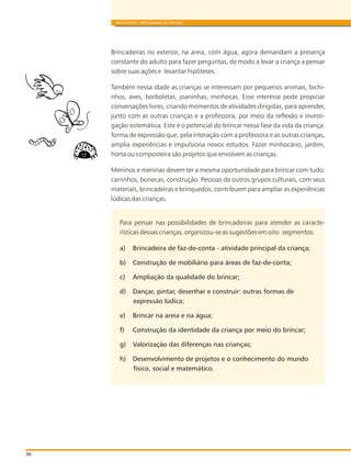 96
BRINQUEDOS E BRINCADEIRAS DE CRECHES
Brincadeiras no exterior, na areia, com água, agora demandam a presença
constante do adulto para fazer perguntas, de modo a levar a criança a pensar
sobre suas ações e levantar hipóteses.
Também nessa idade as crianças se interessam por pequenos animais, bichi-
nhos, aves, borboletas, joaninhas, minhocas. Esse interesse pode propiciar
conversações livres, criando momentos de atividades dirigidas, para aprender,
junto com as outras crianças e a professora, por meio da reflexão e investi-
gação sistemática. Este é o potencial do brincar nessa fase da vida da criança:
forma de expressão que, pela interação com a professora e as outras crianças,
amplia experiências e impulsiona novos estudos. Fazer minhocário, jardim,
horta ou composteira são projetos que envolvem as crianças.
Meninos e meninas devem ter a mesma oportunidade para brincar com tudo:
carrinhos, bonecas, construção. Pessoas de outros grupos culturais, com seus
materiais, brincadeiras e brinquedos, contribuem para ampliar as experiências
lúdicas das crianças.
Para pensar nas possibilidades de brincadeiras para atender as caracte-
rísticas dessas crianças, organizou-se as sugestões em oito segmentos:
a) Brincadeira de faz-de-conta - atividade principal da criança;
b) Construção de mobiliário para áreas de faz-de-conta;
c) Ampliação da qualidade do brincar;
d) Dançar, pintar, desenhar e construir: outras formas de
expressão lúdica;
e) Brincar na areia e na água;
f) Construção da identidade da criança por meio do brincar;
g) Valorização das diferenças nas crianças;
h) Desenvolvimento de projetos e o conhecimento do mundo
físico, social e matemático.
 
