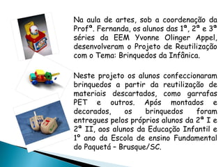 Na aula de artes, sob a coordenação da
Profª. Fernanda, os alunos das 1ª, 2ª e 3ª
séries da EEM Yvonne Olinger Appel,
desenvolveram o Projeto de Reutilização
com o Tema: Brinquedos da Infânica.

Neste projeto os alunos confeccionaram
brinquedos a partir da reutilização de
materiais descartados, como garrafas
PET e outros. Após montados e
decorados,     os   brinquedos     foram
entregues pelos próprios alunos da 2ª I e
2ª II, aos alunos da Educação Infantil e
1º ano da Escola de ensino Fundamental
do Paquetá – Brusque/SC.
 