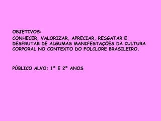 OBJETIVOS: 
CONHECER, VALORIZAR, APRECIAR, RESGATAR E 
DESFRUTAR DE ALGUMAS MANIFESTAÇÕES DA CULTURA 
CORPORAL NO CONTEXTO DO FOLCLORE BRASILEIRO. 
PÚBLICO ALVO: 1º E 2º ANOS 
 