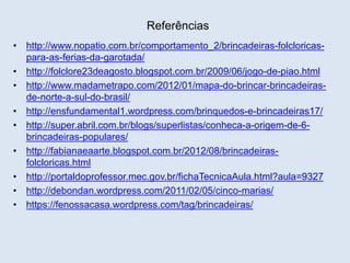 Referências 
• http://www.nopatio.com.br/comportamento_2/brincadeiras-folcloricas-para- 
as-ferias-da-garotada/ 
• http://folclore23deagosto.blogspot.com.br/2009/06/jogo-de-piao.html 
• http://www.madametrapo.com/2012/01/mapa-do-brincar-brincadeiras-de- 
norte-a-sul-do-brasil/ 
• http://ensfundamental1.wordpress.com/brinquedos-e-brincadeiras17/ 
• http://super.abril.com.br/blogs/superlistas/conheca-a-origem-de-6- 
brincadeiras-populares/ 
• http://fabianaeaarte.blogspot.com.br/2012/08/brincadeiras-folcloricas. 
html 
• http://portaldoprofessor.mec.gov.br/fichaTecnicaAula.html?aula=9327 
• http://debondan.wordpress.com/2011/02/05/cinco-marias/ 
• https://fenossacasa.wordpress.com/tag/brincadeiras/ 
