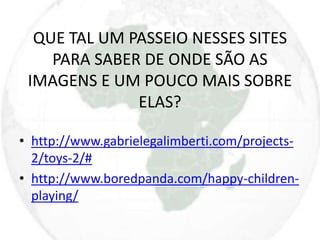 QUE TAL UM PASSEIO NESSES SITES 
PARA SABER DE ONDE SÃO AS 
IMAGENS E UM POUCO MAIS SOBRE 
ELAS? 
• http://www.gabrielegalimberti.com/projects- 
2/toys-2/# 
• http://www.boredpanda.com/happy-children-playing/ 
 