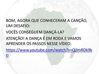 BOM, AGORA QUE CONHECERAM A CANÇÃO, 
UM DESAFIO: 
VOCÊS CONSEGUEM DANÇÁ-LA? 
ATENÇÃO! A DANÇA É EM RODA E VAMOS 
APRENDER OS PASSOS NESSE VÍDEO: 
https://www.youtube.com/watch?v=QjlmRDk9k 
tI 
