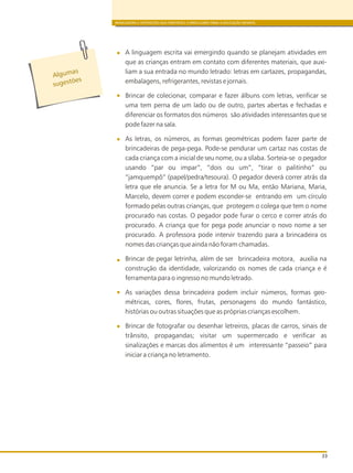 BRINCADEIRA E INTERAÇÕES NAS DIRETRIZES CURRICULARES PARA A EDUCAÇÃO INFANTIL
33
A linguagem escrita vai emergindo quando se planejam atividades em
que as crianças entram em contato com diferentes materiais, que auxi-
liam a sua entrada no mundo letrado: letras em cartazes, propagandas,
embalagens, refrigerantes, revistas e jornais.
Brincar de colecionar, comparar e fazer álbuns com letras, verificar se
uma tem perna de um lado ou de outro, partes abertas e fechadas e
diferenciar os formatos dos números são atividades interessantes que se
pode fazer na sala.
As letras, os números, as formas geométricas podem fazer parte de
brincadeiras de pega-pega. Pode-se pendurar um cartaz nas costas de
cada criança com a inicial de seu nome, ou a sílaba. Sorteia-se o pegador
usando “par ou impar”, “dois ou um”, “tirar o palitinho” ou
“jamquempô” (papel/pedra/tesoura). O pegador deverá correr atrás da
letra que ele anuncia. Se a letra for M ou Ma, então Mariana, Maria,
Marcelo, devem correr e podem esconder-se entrando em um círculo
formado pelas outras crianças, que protegem o colega que tem o nome
procurado nas costas. O pegador pode furar o cerco e correr atrás do
procurado. A criança que for pega pode anunciar o novo nome a ser
procurado. A professora pode intervir trazendo para a brincadeira os
nomes das crianças que ainda não foram chamadas.
Brincar de pegar letrinha, além de ser brincadeira motora, auxilia na
construção da identidade, valorizando os nomes de cada criança e é
ferramenta para o ingresso no mundo letrado.
As variações dessa brincadeira podem incluir números, formas geo-
métricas, cores, flores, frutas, personagens do mundo fantástico,
histórias ou outras situações que as próprias crianças escolhem.
Brincar de fotografar ou desenhar letreiros, placas de carros, sinais de
trânsito, propagandas; visitar um supermercado e verificar as
sinalizações e marcas dos alimentos é um interessante “passeio” para
iniciar a criança no letramento.
s
Alguma
s es õug t es
 