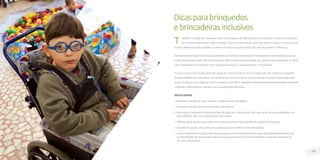 19
18
T
rabalhar o receio por não saber lidar com pessoas com deficiência é a chave para o início da construção
de uma brincadeira divertida para todos. É preciso reconhecer que esse receio é natural, no entanto se
houver interesse e boa vontade, o convívio é capaz de superar todo tipo de preconceito e diferença.
Apresentaremos algumas dicas que poderão ser úteis na construção de brinquedos e brincadeiras para que
todos possam participar, sem discriminação. Mas é importante entender que, apesar de norteadoras, as dicas
não representam uma receita, pois não existe manual ou regra para lidar com pessoas.
Por isso o mais importante, antes de qualquer coisa, é ter bom senso e disposição de conhecer e respeitar
as necessidades de cada pessoa. Só assim será possível construir uma sociedade inclusiva e adequada para
todos. Enquanto esse objetivo não for atingido, também é necessário flexibilidade para adaptações razoáveis
indicadas coletivamente, sempre com a participação de todos.
Dicas gerais
• Respeite o tempo de cada um para a realização das atividades.
• Respeite o tempo de aprendizado de cada pessoa.
• Reconheça e respeite a individualidade de cada um. Cada pessoa tem o seu jeito, as suas qualidades e os
seus desafios. Não use a deficiência como rótulo.
• Ofereça ajuda sempre que achar que a pessoa precisa, mas respeite se a ajuda for recusada.
• Quando for ajudar, pergunte para a pessoa qual é a melhor forma de ajudá-la.
• Nunca subestime as capacidades de uma pessoa e nem superestime as suas dificuldades (lembre-se que
as dificuldades são provocadas pelas barreiras que existem no meio ambiente e pela falta de apoio ou
recursos adequados).
Dicasparabrinquedos
ebrincadeirasinclusivos
 