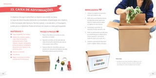 73
72
MateriaIS
Caixa de papelão com tampa;
Objetos do cotidiano (pente,
copo, meia, brinquedos,
esponja de banho, frutas,
talheres, chaveiro, brinquedos,
bichos de pelúcia, embalagens
de produtos de higiene ou de
alimentos, etc.);
Tesoura ou estilete;
Fita adesiva;
Papel e canetinhas (se quiser
escrever em frente à caixa).
O objetivo do jogo é adivinhar os objetos que estão na caixa.
A Caixa de Adivinhações estimula a curiosidade, a exploração dos objetos,
a discriminação tátil (textura, forma e peso), o vocabulário, a linguagem,
a atenção e a memória. Pode-se brincar em dupla ou mais participantes.
Passo a passo
1. Passe a fita adesiva no fundo da caixa,
lacrando-a em baixo.
2. Faça dois recortes, um de cada lado da
caixa, de tamanho suficiente para que as
mãos passem pelo orifício.
3. Deixe as abas de cima soltas, para que
possam ser colocados os objetos e ela seja
fechada ou aberta quando precisar.
brinquedos
Observação
• Na falta de uma caixa, espalhe os objetos em cima
da mesa, do chão ou da cama, vende os olhos do
participante ou cubra os objetos com um pano.
23. CAIXA DE ADIVINHAÇÕES Brincadeira
1. Colocar os objetos na caixa sem
que o participante veja.
2. Pedir para o participante colocar
as mãos dentro da caixa (uma
mão em cada buraco) e tatear
os objetos em seu interior.
3. Incentivá-lo a perceber as
texturas, formas, tamanho, etc.
4. Pedir ao participante que descreva
as características do objeto (duro,
macio, pequeno, com ponta,
redondo, qual sua função, etc.).
5. Quando o participante descobrir
qual é o objeto, retire-o da caixa.
 