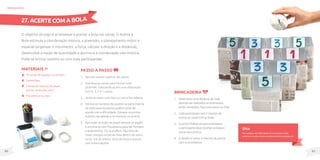 81
80
MateriaIS
10 caixas de sapatos ou de leite;
Canetinhas;
3 Bolas de meia ou de papel
(jornal, embrulho, etc.);
Fita adesiva ou clips.
O objetivo do jogo é arremessar e acertar a bola nas caixas. O Acerte a
Bola estimula a coordenação motora, a preensão, o planejamento motor e
espacial (organizar o movimento, a força, calcular a direção e a distância),
desenvolve a noção de quantidade e aprimora a coordenação viso-motora.
Pode-se brincar sozinho ou com mais participantes.
Passo a passo
1. Recorte a parte superior das caixas.
2. Distribua as caixas para formar uma
pirâmide, colocando-as em uma disposição
com 4, 3, 2 e 1 caixas.
3. Junte as caixas com clips ou com a fita adesiva.
4. Escreva os números dos pontos na parte interna
de cada caixa (os pontos podem variar de
acordo com a dificuldade. Coloque os pontos
maiores nas laterais e os menores no centro).
5. Para fazer as bolas de papel, amasse os papéis
e envolva-os com fita adesiva para dar formato
e acabamento. Ou se preferir, faça bola de
meia: coloque um pé de meia dentro de outro,
torça, vire do avesso, torça de novo e costure
com linha e agulha.
brinquedos
Dica
Para pessoas com dificuldade em arremessar a bola,
poderá ser usada a mesma canaleta descrita na página 34.
27. ACERTE COM A BOLA
Brincadeira
1. Determinar uma distância de onde
deverão ser realizados os arremessos.
Se for necessário, faça uma marca no chão.
2. Cada participante terá 3 chances de
acertar as caixas com as bolas.
3. Quando finalizar os seus arremessos,
o participante deve recolher as bolas e
somar seus pontos.
4. O desafio é somar o máximo de pontos
com os arremessos.
 