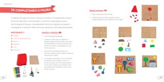 85
84
O objetivo do jogo é encaixar as peças na cartela. O Completando a Figura
estimula a atenção, a concentração, o raciocínio, a percepção visual, a
discriminação de figuras, o planejamento (de como organizar as peças), a
nomeação e o raciocínio. Pode-se brincar sozinho ou com mais participantes.
MateriaIS
Papelão;
Tecido ou borracha de E.V.A.;
Tesoura;
Barbante;
Cola;
Canetinha.
Passo a passo
1. Corte uma cartela de papelão.
2. Construa o molde: Faça um desenho no
papelão utilizando traços simples que possam
ser preenchidos no meio (por exemplo: uma
menina, um menino, uma paisagem com sol,
árvore, casa, etc.).
3. Sobre as linhas do desenho passe uma
generosa camada de cola e coloque o barbante
para formar um relevo.
4. Corte pedaços de tecido ou E.V.A. no formato
do desenho, como a cabeça, o tronco, as
pernas, os braços, etc. (os recortes precisam
ser um pouco menores que o desenho, para
que possam ser encaixados por dentro para
compor a figura).
brinquedos
Brincadeira
1. Dispor as peças em cima da mesa.
2. O desafio do jogo é colocar as peças no lugar
correspondentedentrodomoldeeformaraimagem.
29. COMPLETANDO A FIGURA
 