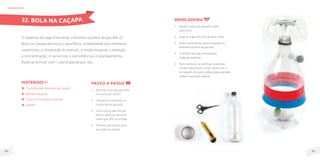 91
90
MateriaIS
2 garrafas pets (precisam ser iguais);
Bolinhas de gude;
Durex ou fita adesiva colorida;
Estilete.
O objetivo do jogo é encaixar a bolinha na boca da garrafa. O
Bola na Caçapa estimula o equilíbrio, a habilidade dos membros
superiores, a integração bi-manual, a noção espacial, a atenção,
a concentração, o raciocínio, a persistência e o planejamento.
Pode-se brincar com 1 participante por vez.
Passo a passo
1. Recorte uma das garrafas
na altura do rótulo.
2. Coloque as bolinhas no
fundo desta garrafa.
3. Vire a outra garrafa de
ponta cabeça e encaixe
nesta garrafa recortada.
4. Prenda com durex para
que não se soltem.
brinquedos
32. BOLA NA CAÇAPA Brincadeira
1. Manter a boca da garrafa virada
para cima.
2. Segurar a garrafa com as duas mãos.
3. Fazer movimentos para encaçapar as
bolinhas na boca da garrafa.
4. O desafio do jogo é encaçapar
todas as bolinhas.
5. Para recolocar as bolinhas na posição
inicial e recomeçar o jogo, basta virar o
brinquedo de ponta cabeça para que elas
voltem a posição original.
 