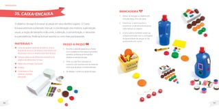 97
96
MateriaIS
Caixa de sapatos, pote de sorvete ou frasco
grande de produto de limpeza (não deverá ser
de produto tóxico e deverá estar bem limpo);
Tampas plásticas de diferentes tamanhos ou
objetos de diferentes formas;
Papel para encapar (opcional);
Estilete;
Canetinhas ou fitas
adesivas coloridas
(opcional).
O objetivo do jogo é encaixar as peças em seus devidos lugares. O Caixa-
Encaixa estimula a preensão manual, a coordenação viso-motora, a percepção
visual, a noção de tamanho e de cores, a atenção, a concentração, o raciocínio
e a persistência. Pode-se brincar sozinho ou com mais participantes.
Passo a passo
1. Recorteacaixadesapatosouofrasco
comoestileteemformatosetamanhos
variados,conformeasformasdos
objetosoutampasdojogo.
2. Pinte ou cole fitas coloridas no
contorno dos recortes com as mesmas
cores que as peças correspondentes.
3. Se desejar, numere as peças do jogo.
brinquedos
Brincadeira
1. Deixar as tampas ou objetos em
cima da mesa, fora da caixa.
2. Incentivar o participante a
encontrar onde deverá encaixar
cada tampa ou objeto.
3. A brincadeira também pode ser
complementada com a contagem
da quantidade de peças ou da
quantidade por cores.
35. CAIXA-ENCAIXA
 