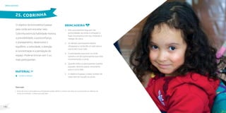 141
140
brincadeiras
O objetivo da brincadeira é passar
pela corda sem encostar nela.
Cobrinha estimula habilidade motora,
a previsibilidade, a autoconfiança,
o planejamento, desenvolve o
equilíbrio, a velocidade, a atenção
e concentração e a percepção do
espaço. Pode-se brincar com 3 ou
mais participantes.
brincadeira
1. Dois participantes seguram nas
extremidades da corda e começam a
fazer movimentos com ela, imitando o
rastejar da cobra.
2. Os demais participantes devem
ultrapassar a corda (de um lado para o
outro) sem tocar nela.
3. O participante que tocar na corda
substitui um dos participantes que está
movimentando a corda.
4. Quando todos os participantes tiverem
passado, deverão passar novamente
para o outro lado.
5. O objetivo é passar o maior número de
vezes sem ter tocado na corda.
25. COBRINHA
Material
Corda ou lençol.
Observação
• Antes de iniciar a brincadeira os participantes podem definir o número de vezes em que passarão por debaixo da
corda, por exemplo, 3 vezes para cada lado.
 