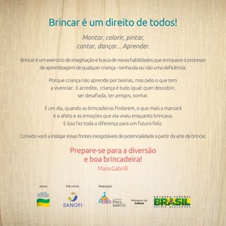 148
Brincar é um direito de todos!
Montar, colorir, pintar,
cantar, dançar... Aprender.
Brincaréumexercíciodeimaginaçãoebuscadenovashabilidadesqueenriqueceoprocesso
deaprendizagemdequalquercriança–tenhaelaounãoumadeficiência.
Porque criança não aprende por teorias, mas pelo o que tem
a vivenciar. E acredite, criança é tudo igual: quer descobrir,
ser desafiada, ter amigos, sonhar.
E um dia, quando as brincadeiras findarem, o que mais a marcará
é o afeto e as emoções que ela viveu enquanto brincava.
E isso faz toda a diferença para um futuro feliz.
Convidovocêainstigaressasfontesinesgotáveisdepotencialidadeapartirdaartedebrincar.
Prepare-se para a diversão
e boa brincadeira!
Mara Gabrilli
Apoio Patrocínio Realização
 