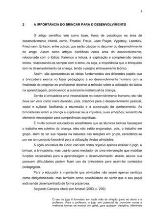 3
2 A IMPORTÂNCIA DO BRINCAR PARA O DESENVOLVIMENTO
O artigo científico tem como base, livros de psicólogos na área de
desenvolvimento infantil, como, Froebel, Freud, Jean Piaget, Vygotsky, Leontiev,
Friedmann, Erikson, entre outros, que serão citados no decorrer do desenvolvimento
do artigo. Assim como artigos científicos nesta área do desenvolvimento,
relacionado com o lúdico. Faremos a leitura, a explicação e compreensão destes
textos, relacionando-os sempre com o tema, ou seja, a importância que o brinquedo
tem no desenvolvimento da criança, tendo o projeto embasamento teórico.
Assim, são apresentadas as ideias fundamentais dos diferentes papéis que
a brincadeira exerce no fazer pedagógico e no desenvolvimento humano com a
finalidade de propiciar ao profissional docente a reflexão sobre a aplicação do lúdico
na aprendizagem, promovendo a autonomia intelectual da criança.
Sendo a brincadeira uma necessidade no desenvolvimento humano, ela não
deve ser vista como mera diversão, pois, colabora para o desenvolvimento pessoal,
social e cultural, facilitando a expressão e a construção do conhecimento. As
brincadeiras levam a criança a expressar seus impulsos, suas emoções, servindo de
elemento encorajador para competências cognitivas.
É muito comum educadores acreditarem que as técnicas lúdicas favoreçam
o trabalho em coletivo da criança, eles não estão enganados, pois, o trabalho em
grupo, além de ter sua riqueza na natureza das relações em grupo, caracteriza-se
por ser um contexto favorável para a utilização destas atividades.
A ação educativa do lúdico não tem como objetivo apenas ensinar o jogo, o
brincar, a brincadeira, mas usá-lo como mediador de uma intervenção que mobilize
funções necessárias para a aprendizagem e desenvolvimento. Assim, alunos que
possuem dificuldades podem fazer uso da brincadeira para assimilar conteúdos
pedagógicos.
Para o educador é importante que atividades não sejam apenas sentidas
como obrigatoriedade, mas também como possibilidade de sentir que o seu papel
está sendo desempenhado de forma prazerosa.
Segundo Campos citado por Amaral (2003, p. 230):
O uso do jogo é formativo em dupla mão de direção: junto ao aluno e o
professor. Para o professor, o jogo tem potencial de promover novas e
melhoras formas de ensinar em geral, para qualquer disciplina, diferentes
 