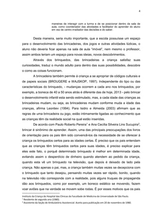 4
maneiras de interagir com a turma e de se posicionar dentro da sala de
aula, como coordenador das atividades e facilitador do aprender do aluno
em vez de centro irradiador das decisões e do saber.
Desta maneira, seria muito importante, que a escola possuísse um espaço
para o desenvolvimento das brincadeiras, dos jogos e outras atividades lúdicas, o
aluno não deveria ficar apenas na sala de aula “imóvel”, nem mesmo o professor,
assim ambos teriam um espaço para novas ideias, novos descobrimentos.
Através dos brinquedos, das brincadeiras a criança satisfaz suas
curiosidades, traduz o mundo adulto para dentro das suas possibilidades, descobre
o como as coisas funcionam.
A brincadeira também permite á criança a se apropriar de códigos culturais e
de papeis sociais (BROUGERE e WAJSKOP, 1997). Independente do tipo ou das
características do brinquedo, - mudanças ocorrem a cada ano nos brinquedos, por
exemplo, a boneca de 40 a 50 anos atrás é diferente das de hoje, 2013 - pelo brincar
o desenvolvimento infantil esta sendo estimulado, mas, a cada idade das crianças as
brincadeiras mudam, ou seja, as brincadeiras mudam conforme muda a idade das
crianças, afirma Leontiev (1994). Para Isidro e Almeida (2003) afirmam que as
regras de uma brincadeira ou jogo, estão intimamente ligadas ao conhecimento que
as crianças têm da realidade social na qual estão inseridas.
De acordo com Paulo Roberto Pereira1 e Ana Cecília Silveira Lins Sucupira2,
brincar é sinônimo de aprender. Assim, uma das principais preocupações dos livros
de orientação para os pais têm sido convencê-los da necessidade de se oferecer à
criança os brinquedos certos para as idades certas. É preciso que os pais entendam
que as crianças têm brinquedos certos para suas idades, é preciso explicar para
eles este fato, o porquê determinado brinquedo é melhor em determinada idade,
evitando assim o desperdício de dinheiro quando atendem ao pedido da criança,
quando esta vê um brinquedo na televisão, que depois é deixado de lado pela
criança. Não apenas o pai, mas, a criança também muitas vezes se decepciona com
o brinquedo que tanto desejou, pensando muitas vezes ser rápido, bonito, quando
na televisão não corresponde com a realidade, pois alguns truques de propaganda
dão aos brinquedos, como por exemplo, um boneco estático se movendo, fazem
voar aviões que na verdade se movem sobe rodas. É por esses motivos que os pais
Instituto da Criança do Hospital das Clinicas da Faculdade de Medicina da Universidade de São Paulo.
1
Residente de segundo ano (1980).
2
Assistente da Seção de Ambulatório Assistencial. Aceito para publicação em 20 de novembro de 1980.
 