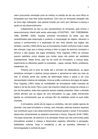 5
veem procurando orientação junto ao médico no sentido de dar aos seus filhos os
brinquedos que mais lhes trarão benefícios. Com isso um brinquedo desejado não
se torna algo indesejado, mas apenas trocado por outro que interessa à criança e
ajude em seu desenvolvimento.
Independente do tipo ou das características do brinquedo, pelo brincar o
desenvolvimento infantil está sendo estimulado (VYGOTSKY, 1991; FRIEDMANN,
1996; DOHME, 2002). Aquelas primeiras brincadeiras do bebê, que são
caracterizadas pela observação e posterior a manipulação de objetos, oferecem à
criança o conhecimento e a exploração do seu meio através dos órgãos dos
sentidos. Leontiev (1994) afirma que as brincadeiras mudam conforme muda a idade
das crianças. Logo que a criança começa a falar os jogos de exercício começam a
diminuir e dão espaço aos jogos simbólicos. Para Vygotsky (1991) as crianças
querem satisfazer certos desejos que muitas vezes não podem ser satisfeitos
imediatamente. Desta forma, pelo faz de conta da brincadeira, a criança testa,
experimenta os diferentes papéis na sociedade – papai, mamãe, filinho, professora,
trabalhador, etc.
Próximo aos 6 anos de idade até o princípio da adolescência, os jogos
simbólicos começam a declinar porque passam a aproximar-se cada vez mais do
real. O símbolo perde seu caráter de deformação lúdica e passa a ser uma
representação imitativa da realidade, inicia-se então a estrutura dos jogos de regras.
Para Vygotsky (1991) todas as modalidades de brincadeiras estão inseridas de
regras e de faz de conta. Para o autor não importa a idade da criança da criança e o
tipo de brincadeira, estes dois aspectos sempre estarão presentes. Isidro e Almeida
(2003) afirmam que as regras de uma brincadeira, ou jogo, estão intimamente
ligadas ao conhecimento que as crianças têm da realidade social na qual estão
inseridas.
A brincadeira, sendo ela de regras ou simbólica, não tem caráter apenas de
diversão, mas pela brincadeira a criança, sem intenção, estimula diversos aspectos
que contribuem para o seu desenvolvimento individual quanto o social. A brincadeira
desenvolve primeiramente os aspectos sensoriais e físicos. Segundo Smith (1992),
“Os jogos sensoriais, de exercício e as atividades físicas que são promovidas pelas
brincadeiras auxiliam a criança a desenvolver aspectos referentes à percepção,
habilidades motoras, força e resistência e até as questões referentes à
termorregulação e controle de peso”.
 