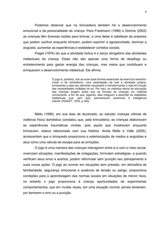 6
Podemos observar que na brincadeira também há o desenvolvimento
emocional e da personalidade da criança. Para Friedmann (1996) e Dohme (2002)
as crianças têm diversas razões para brincar, e uma delas é satisfazer de prazeres
que podem usufruir enquanto brincam, podem exprimir a agressividade, dominar a
angústia, aumentar as experiências e estabelecer contatos sociais.
Piaget (1976) diz que a atividade lúdica é o berço obrigatório das atividades
intelectuais da criança. Estas não são apenas uma forma de desafogo ou
entretenimento para gastar energia das crianças, mas meios que contribuem e
enriquecem o desenvolvimento intelectual. Ele afirma:
O jogo é, portanto, sob as suas duas formas essenciais de exercício sensório-
motor e de simbolismo, uma assimilação da real à atividade própria,
fornecendo a esta seu alimento necessário e transformando o real em função
das necessidades múltiplas do eu. Por isso, os métodos ativos de educação
das crianças exigem todos que se forneça às crianças um material
conveniente, a fim de que, jogando, elas cheguem a assimilar as realidades
intelectuais que, sem isso, permanecem exteriores à inteligência
infantil. (PIAGET, 1976, p.160).
Mello (1999), em sua tese de doutorado, ao estudar crianças vítimas de
violência física doméstica constatou que, pela brincadeira, as crianças elaboravam
as experiências traumáticas vividas, pois aquilo que mostravam enquanto
brincavam, estava relacionado com sua história. Ainda Mello e Valle (2005),
acrescentam que o brinquedo proporciona a exteriorização de medos e angústias e
atua como uma válvula de escape para as emoções.
O jogo é uma maneira das crianças interagirem entre si e com o meio social,
vivenciam situações, manifestações de indagações, formulam estratégias, e quando
verificam seus erros e acertos, podem reformular sem punição seu planejamento e
suas novas ações. O jogo ao ocorrer em situações sem pressão, em atmosfera de
familiaridade, segurança emocional e ausência de tensão ou perigo, proporciona
condições para a aprendizagem das normas sociais em situações de menor risco,
no entanto o jogo proporciona à criança oportunidades de experimentar
comportamentos, que em muitas vezes, em uma situação normal, jamais tentariam,
por temerem o erro ou a punição.
 