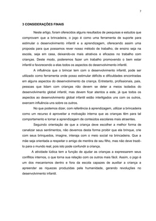 7
3 CONSIDERAÇÕES FINAIS
Neste artigo, foram oferecidos alguns resultados de pesquisas e estudos que
comprovam que a brincadeira, o jogo é como uma ferramenta de suporte para
estimular o desenvolvimento infantil e a aprendizagem, oferecendo assim uma
proposta para que possamos rever nosso método de trabalho, de ensino seja na
escola, seja em casa, deixando-os mais atrativos e eficazes no trabalho com
crianças. Deste modo, poderemos fazer um trabalho promovendo o bem estar
infantil e favorecendo a elas todos os aspectos do desenvolvimento infantil.
A influência que o brincar tem com o desenvolvimento infantil, pode ser
utilizado como ferramenta onde posso estimular déficits e dificuldades encontradas
em alguns aspectos do desenvolvimento da criança. Entretanto, profissionais, pais,
pessoas que lidam com crianças não devem se deter a meios isolados do
desenvolvimento global infantil, mas devem ficar atentos a este, já que todos os
aspectos ao desenvolvimento global infantil estão interligados uns com os outros,
exercem influência uns sobre os outros.
No que podemos dizer, com referência à aprendizagem, utilizar a brincadeira
como um recurso é aproveitar a motivação interna que as crianças têm para tal
comportamento e tornar a aprendizagem de conteúdos escolares mais atraentes.
Seguindo orientação de que a criança deve escolher a melhor forma de
canalizar seus sentimentos, não devemos desta forma proibir que ela brinque, crie
com seus brinquedos, imagine, interaja com o meio social na brincadeira. Que a
mãe seja orientada a respeitar o amigo de mentira de seu filho, mas não deve trazê-
lo para o mundo real, pois isto pode confundir a criança.
A atividade lúdica tem a função de ajudar as crianças a expressarem seus
conflitos internos, o que torna sua relação com os outros mais fácil. Assim, o jogo é
um dos mecanismos dentro e fora da escola capazes de auxiliar a criança a
apreender as riquezas produzidas pela humanidade, gerando revoluções no
desenvolvimento infantil.
 