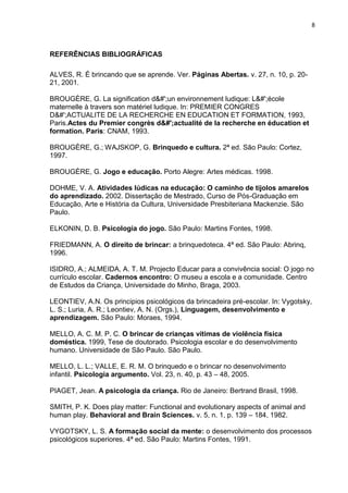 8
REFERÊNCIAS BIBLIOGRÁFICAS
ALVES, R. É brincando que se aprende. Ver. Páginas Abertas. v. 27, n. 10, p. 20-
21, 2001.
BROUGÈRE, G. La signification d&#';un environnement ludique: L&#';école
maternelle à travers son matériel ludique. In: PREMIER CONGRES
D&#';ACTUALITE DE LA RECHERCHE EN EDUCATION ET FORMATION, 1993,
Paris.Actes du Premier congrès d&#';actualité de la recherche en éducation et
formation. Paris: CNAM, 1993.
BROUGÈRE, G.; WAJSKOP, G. Brinquedo e cultura. 2ª ed. São Paulo: Cortez,
1997.
BROUGÈRE, G. Jogo e educação. Porto Alegre: Artes médicas. 1998.
DOHME, V. A. Atividades lúdicas na educação: O caminho de tijolos amarelos
do aprendizado. 2002. Dissertação de Mestrado, Curso de Pós-Graduação em
Educação, Arte e História da Cultura, Universidade Presbiteriana Mackenzie. São
Paulo.
ELKONIN, D. B. Psicologia do jogo. São Paulo: Martins Fontes, 1998.
FRIEDMANN, A. O direito de brincar: a brinquedoteca. 4ª ed. São Paulo: Abrinq,
1996.
ISIDRO, A.; ALMEIDA, A. T. M. Projecto Educar para a convivência social: O jogo no
currículo escolar. Cadernos encontro: O museu a escola e a comunidade. Centro
de Estudos da Criança, Universidade do Minho, Braga, 2003.
LEONTIEV, A.N. Os principios psicológicos da brincadeira pré-escolar. In: Vygotsky,
L. S.; Luria, A. R.; Leontiev, A. N. (Orgs.), Linguagem, desenvolvimento e
aprendizagem. São Paulo: Moraes, 1994.
MELLO, A. C. M. P. C. O brincar de crianças vítimas de violência física
doméstica. 1999, Tese de doutorado. Psicologia escolar e do desenvolvimento
humano. Universidade de São Paulo. São Paulo.
MELLO, L. L.; VALLE, E. R. M. O brinquedo e o brincar no desenvolvimento
infantil. Psicologia argumento. Vol. 23, n. 40, p. 43 – 48, 2005.
PIAGET, Jean. A psicologia da criança. Rio de Janeiro: Bertrand Brasil, 1998.
SMITH, P. K. Does play matter: Functional and evolutionary aspects of animal and
human play. Behavioral and Brain Sciences. v. 5, n. 1, p. 139 – 184, 1982.
VYGOTSKY, L. S. A formação social da mente: o desenvolvimento dos processos
psicológicos superiores. 4ª ed. São Paulo: Martins Fontes, 1991.
 