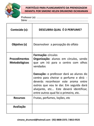 PORTFÓLIO PARA PLANEJAMENTO DA PRENDIZAGEM
             INFANTIL POR SIMONE HELEN DRUMOND ISCHKANIAN

        Professor (a): .............................................................................
        Série: .........................................................................................


Conteúdo (s):                    DESCUBRA QUAL É O PERFUME?



 Objetivo (s)            Desenvolver a percepção do olfato


                         Formação: círculos
Procedimentos            Organização: alunos em círculos, sendo
Metodológicos            que um irá para o centro com olhos
                         vendados

                         Execução: o professor dará ao alunos do
                         centro para cheirar o perfume e dirá: -
                         deverás reconhecer este aroma entre
                         outros que vou te dar. Em seguida dará
                         alvejante, etc... Este deverá identificar,
                         entre outros qual foi o primeiro, etc.
  Recursos               Frutas, perfumes, loções, etc

  Avaliação



     simone_drumond@hotmail.com - (92) 8808-2372 / 8813-9525
 