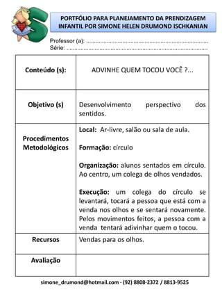 PORTFÓLIO PARA PLANEJAMENTO DA PRENDIZAGEM
             INFANTIL POR SIMONE HELEN DRUMOND ISCHKANIAN

        Professor (a): .............................................................................
        Série: .........................................................................................


Conteúdo (s):                    ADVINHE QUEM TOCOU VOCÊ ?...



 Objetivo (s)            Desenvolvimento                          perspectivo                   dos
                         sentidos.

                         Local: Ar-livre, salão ou sala de aula.
Procedimentos
Metodológicos            Formação: círculo

                         Organização: alunos sentados em círculo.
                         Ao centro, um colega de olhos vendados.

                         Execução: um colega do círculo se
                         levantará, tocará a pessoa que está com a
                         venda nos olhos e se sentará novamente.
                         Pelos movimentos feitos, a pessoa com a
                         venda tentará adivinhar quem o tocou.
  Recursos               Vendas para os olhos.

  Avaliação

     simone_drumond@hotmail.com - (92) 8808-2372 / 8813-9525
 