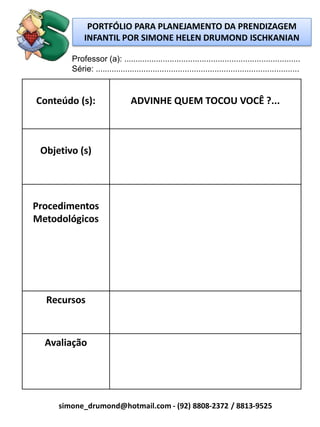 PORTFÓLIO PARA PLANEJAMENTO DA PRENDIZAGEM
             INFANTIL POR SIMONE HELEN DRUMOND ISCHKANIAN

        Professor (a): .............................................................................
        Série: .........................................................................................


Conteúdo (s):                   ADVINHE QUEM TOCOU VOCÊ ?...



 Objetivo (s)




Procedimentos
Metodológicos




  Recursos



  Avaliação




     simone_drumond@hotmail.com - (92) 8808-2372 / 8813-9525
 