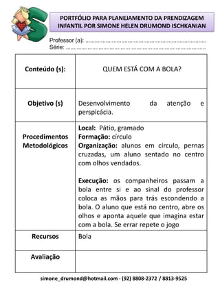 PORTFÓLIO PARA PLANEJAMENTO DA PRENDIZAGEM
             INFANTIL POR SIMONE HELEN DRUMOND ISCHKANIAN

        Professor (a): .............................................................................
        Série: .........................................................................................


Conteúdo (s):                           QUEM ESTÁ COM A BOLA?



 Objetivo (s)            Desenvolvimento                             da        atenção              e
                         perspicácia.

                         Local: Pátio, gramado
Procedimentos            Formação: círculo
Metodológicos            Organização: alunos em círculo, pernas
                         cruzadas, um aluno sentado no centro
                         com olhos vendados.

                         Execução: os companheiros passam a
                         bola entre si e ao sinal do professor
                         coloca as mãos para trás escondendo a
                         bola. O aluno que está no centro, abre os
                         olhos e aponta aquele que imagina estar
                         com a bola. Se errar repete o jogo
  Recursos               Bola

  Avaliação

     simone_drumond@hotmail.com - (92) 8808-2372 / 8813-9525
 