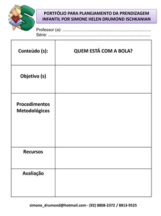 PORTFÓLIO PARA PLANEJAMENTO DA PRENDIZAGEM
             INFANTIL POR SIMONE HELEN DRUMOND ISCHKANIAN

        Professor (a): .............................................................................
        Série: .........................................................................................


Conteúdo (s):                          QUEM ESTÁ COM A BOLA?



 Objetivo (s)




Procedimentos
Metodológicos




  Recursos



  Avaliação




     simone_drumond@hotmail.com - (92) 8808-2372 / 8813-9525
 