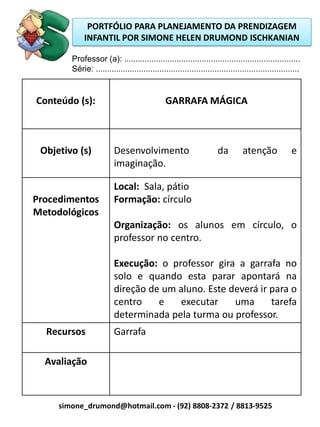 PORTFÓLIO PARA PLANEJAMENTO DA PRENDIZAGEM
             INFANTIL POR SIMONE HELEN DRUMOND ISCHKANIAN

        Professor (a): .............................................................................
        Série: .........................................................................................


Conteúdo (s):                                  GARRAFA MÁGICA



 Objetivo (s)            Desenvolvimento                             da        atenção              e
                         imaginação.

                         Local: Sala, pátio
Procedimentos            Formação: círculo
Metodológicos
                         Organização: os alunos em círculo, o
                         professor no centro.

                         Execução: o professor gira a garrafa no
                         solo e quando esta parar apontará na
                         direção de um aluno. Este deverá ir para o
                         centro    e   executar     uma      tarefa
                         determinada pela turma ou professor.
  Recursos               Garrafa

  Avaliação



     simone_drumond@hotmail.com - (92) 8808-2372 / 8813-9525
 