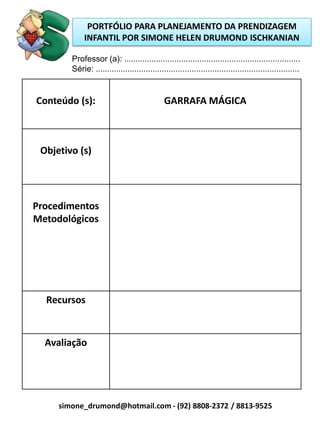 PORTFÓLIO PARA PLANEJAMENTO DA PRENDIZAGEM
             INFANTIL POR SIMONE HELEN DRUMOND ISCHKANIAN

        Professor (a): .............................................................................
        Série: .........................................................................................


Conteúdo (s):                                 GARRAFA MÁGICA



 Objetivo (s)




Procedimentos
Metodológicos




  Recursos



  Avaliação




     simone_drumond@hotmail.com - (92) 8808-2372 / 8813-9525
 