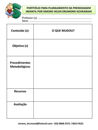PORTFÓLIO PARA PLANEJAMENTO DA PRENDIZAGEM
             INFANTIL POR SIMONE HELEN DRUMOND ISCHKANIAN

        Professor (a): .............................................................................
        Série: .........................................................................................


Conteúdo (s):                                    O QUE MUDOU?



 Objetivo (s)




Procedimentos
Metodológicos




  Recursos



  Avaliação




     simone_drumond@hotmail.com - (92) 8808-2372 / 8813-9525
 
