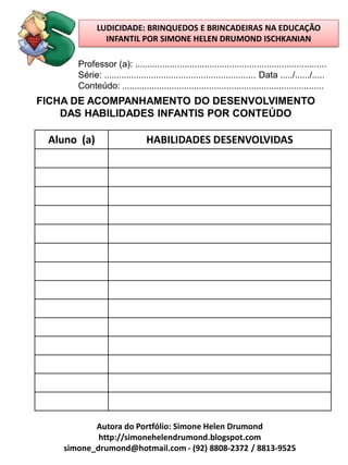 LUDICIDADE: BRINQUEDOS E BRINCADEIRAS NA EDUCAÇÃO
               INFANTIL POR SIMONE HELEN DRUMOND ISCHKANIAN

       Professor (a): .............................................................................
       Série: ............................................................. Data ...../....../.....
       Conteúdo: .................................................................................
FICHA DE ACOMPANHAMENTO DO DESENVOLVIMENTO
    DAS HABILIDADES INFANTIS POR CONTEÚDO

 Aluno (a)                      HABILIDADES DESENVOLVIDAS




           Autora do Portfólio: Simone Helen Drumond
            http://simonehelendrumond.blogspot.com
    simone_drumond@hotmail.com - (92) 8808-2372 / 8813-9525
 