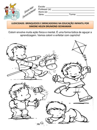 Escola: _________________________________________
                          Professor (a): ____________________________________
                          Aluno (a): _______________________________________
                          Série: ____________________ Turma: _______________



  LUDICIDADE: BRINQUEDOS E BRINCADEIRAS NA EDUCAÇÃO INFANTIL POR
                 SIMONE HELEN DRUMOND ISCHKANIAN

Colorir envolve muita ação física e mental. É uma forma lúdica de aguçar a
           aprendizagem. Vamos colorir e enfeitar com capricho!
 