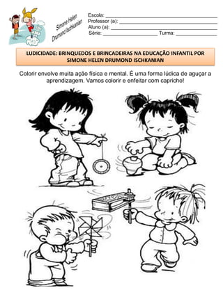 Escola: _________________________________________
                          Professor (a): ____________________________________
                          Aluno (a): _______________________________________
                          Série: ____________________ Turma: _______________



  LUDICIDADE: BRINQUEDOS E BRINCADEIRAS NA EDUCAÇÃO INFANTIL POR
                 SIMONE HELEN DRUMOND ISCHKANIAN

Colorir envolve muita ação física e mental. É uma forma lúdica de aguçar a
           aprendizagem. Vamos colorir e enfeitar com capricho!
 