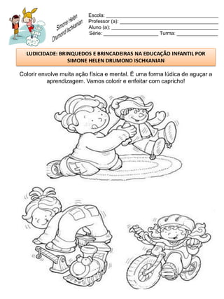 Escola: _________________________________________
                          Professor (a): ____________________________________
                          Aluno (a): _______________________________________
                          Série: ____________________ Turma: _______________



  LUDICIDADE: BRINQUEDOS E BRINCADEIRAS NA EDUCAÇÃO INFANTIL POR
                 SIMONE HELEN DRUMOND ISCHKANIAN

Colorir envolve muita ação física e mental. É uma forma lúdica de aguçar a
           aprendizagem. Vamos colorir e enfeitar com capricho!
 