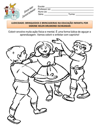 Escola: _________________________________________
                          Professor (a): ____________________________________
                          Aluno (a): _______________________________________
                          Série: ____________________ Turma: _______________



  LUDICIDADE: BRINQUEDOS E BRINCADEIRAS NA EDUCAÇÃO INFANTIL POR
                 SIMONE HELEN DRUMOND ISCHKANIAN

Colorir envolve muita ação física e mental. É uma forma lúdica de aguçar a
           aprendizagem. Vamos colorir e enfeitar com capricho!
 