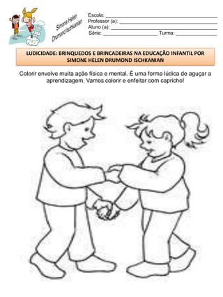 Escola: _________________________________________
                          Professor (a): ____________________________________
                          Aluno (a): _______________________________________
                          Série: ____________________ Turma: _______________



  LUDICIDADE: BRINQUEDOS E BRINCADEIRAS NA EDUCAÇÃO INFANTIL POR
                 SIMONE HELEN DRUMOND ISCHKANIAN

Colorir envolve muita ação física e mental. É uma forma lúdica de aguçar a
           aprendizagem. Vamos colorir e enfeitar com capricho!
 