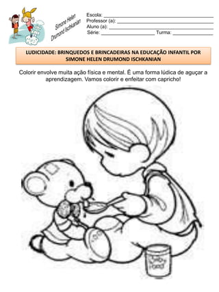 Escola: _________________________________________
                          Professor (a): ____________________________________
                          Aluno (a): _______________________________________
                          Série: ____________________ Turma: _______________



  LUDICIDADE: BRINQUEDOS E BRINCADEIRAS NA EDUCAÇÃO INFANTIL POR
                 SIMONE HELEN DRUMOND ISCHKANIAN

Colorir envolve muita ação física e mental. É uma forma lúdica de aguçar a
           aprendizagem. Vamos colorir e enfeitar com capricho!
 