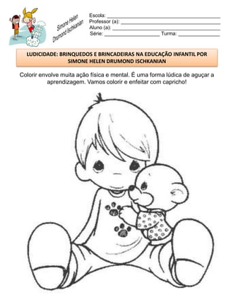 Escola: _________________________________________
                          Professor (a): ____________________________________
                          Aluno (a): _______________________________________
                          Série: ____________________ Turma: _______________



  LUDICIDADE: BRINQUEDOS E BRINCADEIRAS NA EDUCAÇÃO INFANTIL POR
                 SIMONE HELEN DRUMOND ISCHKANIAN

Colorir envolve muita ação física e mental. É uma forma lúdica de aguçar a
           aprendizagem. Vamos colorir e enfeitar com capricho!
 